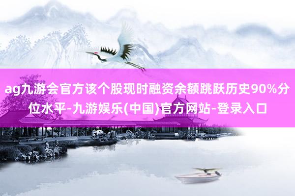 ag九游会官方该个股现时融资余额跳跃历史90%分位水平-九游娱乐(中国)官方网站-登录入口