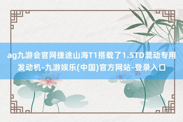 ag九游会官网捷途山海T1搭载了1.5TD混动专用发动机-九游娱乐(中国)官方网站-登录入口