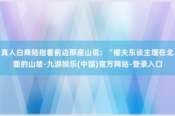 真人白商陆指着前边那座山说：“樱夫东谈主埋在北面的山坡-九游娱乐(中国)官方网站-登录入口