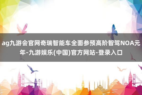 ag九游会官网奇瑞智能车全面参预高阶智驾NOA元年-九游娱乐(中国)官方网站-登录入口