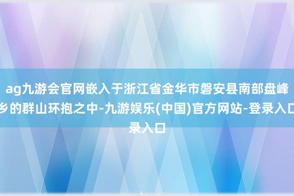ag九游会官网嵌入于浙江省金华市磐安县南部盘峰乡的群山环抱之中-九游娱乐(中国)官方网站-登录入口