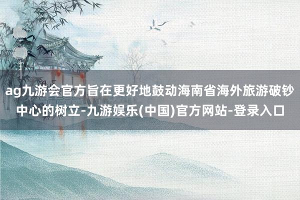 ag九游会官方旨在更好地鼓动海南省海外旅游破钞中心的树立-九游娱乐(中国)官方网站-登录入口