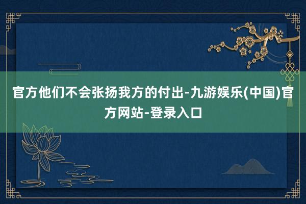 官方他们不会张扬我方的付出-九游娱乐(中国)官方网站-登录入口