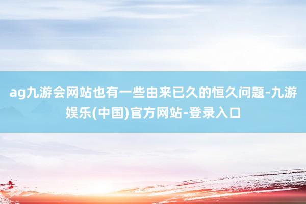 ag九游会网站也有一些由来已久的恒久问题-九游娱乐(中国)官方网站-登录入口