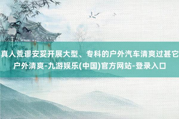 真人荒谬安妥开展大型、专科的户外汽车清爽过甚它户外清爽-九游娱乐(中国)官方网站-登录入口
