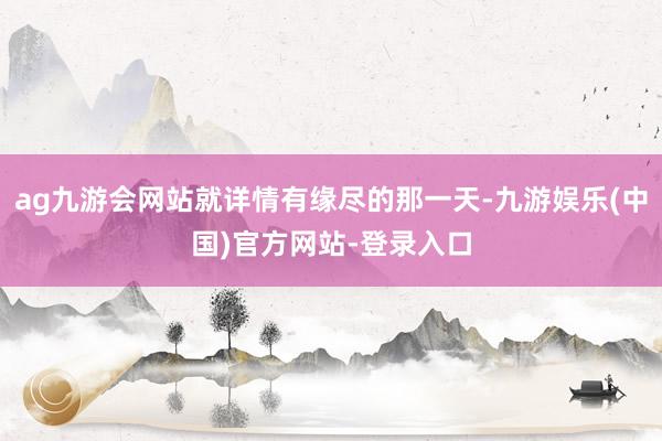 ag九游会网站就详情有缘尽的那一天-九游娱乐(中国)官方网站-登录入口
