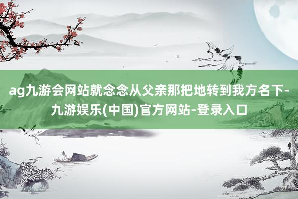 ag九游会网站就念念从父亲那把地转到我方名下-九游娱乐(中国)官方网站-登录入口