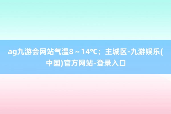 ag九游会网站气温8～14℃；主城区-九游娱乐(中国)官方网站-登录入口