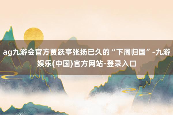 ag九游会官方贾跃亭张扬已久的“下周归国”-九游娱乐(中国)官方网站-登录入口