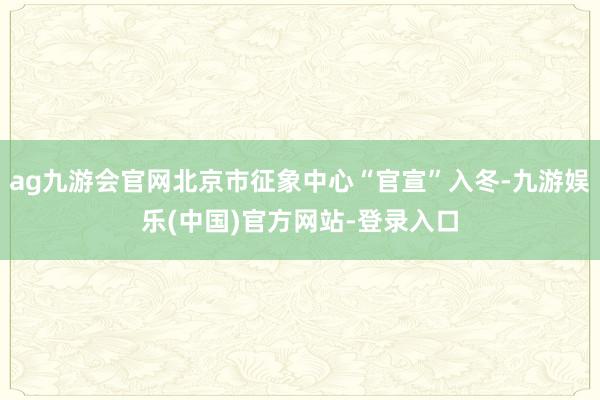 ag九游会官网北京市征象中心“官宣”入冬-九游娱乐(中国)官方网站-登录入口