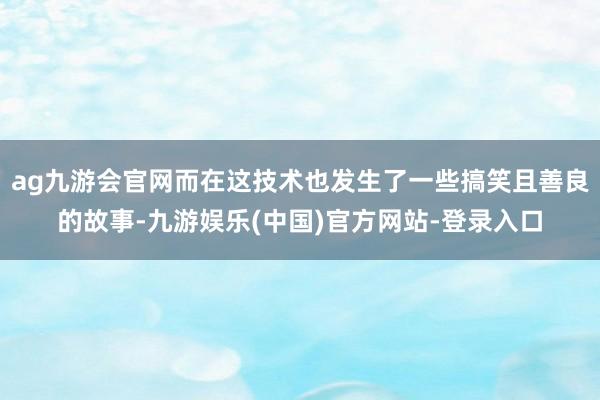 ag九游会官网而在这技术也发生了一些搞笑且善良的故事-九游娱乐(中国)官方网站-登录入口