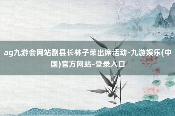 ag九游会网站副县长林子荣出席活动-九游娱乐(中国)官方网站-登录入口