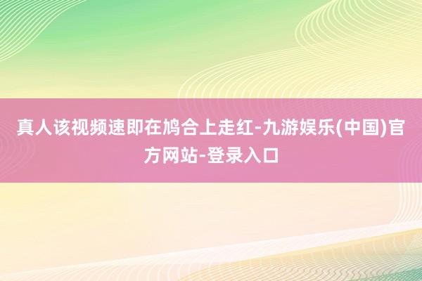 真人该视频速即在鸠合上走红-九游娱乐(中国)官方网站-登录入口