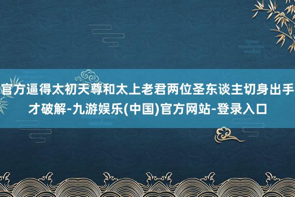 官方逼得太初天尊和太上老君两位圣东谈主切身出手才破解-九游娱乐(中国)官方网站-登录入口