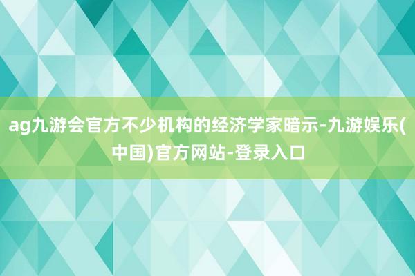 ag九游会官方不少机构的经济学家暗示-九游娱乐(中国)官方网站-登录入口