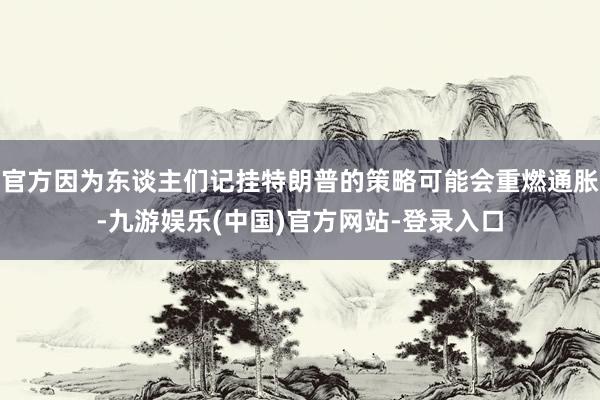 官方因为东谈主们记挂特朗普的策略可能会重燃通胀-九游娱乐(中国)官方网站-登录入口