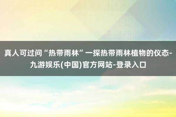 真人可过问“热带雨林”一探热带雨林植物的仪态-九游娱乐(中国)官方网站-登录入口