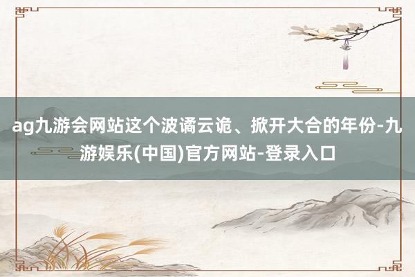 ag九游会网站这个波谲云诡、掀开大合的年份-九游娱乐(中国)官方网站-登录入口