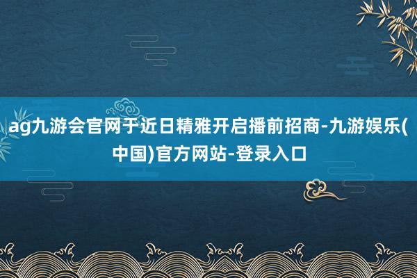 ag九游会官网于近日精雅开启播前招商-九游娱乐(中国)官方网站-登录入口