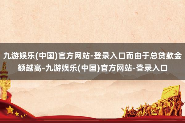 九游娱乐(中国)官方网站-登录入口而由于总贷款金额越高-九游娱乐(中国)官方网站-登录入口