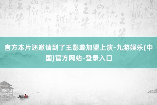 官方本片还邀请到了王影璐加盟上演-九游娱乐(中国)官方网站-登录入口