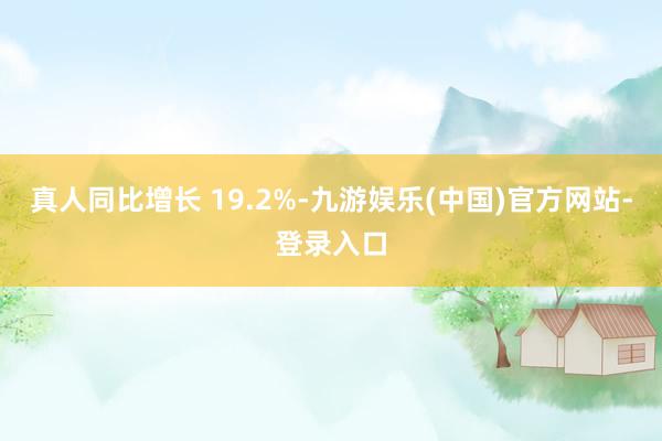 真人同比增长 19.2%-九游娱乐(中国)官方网站-登录入口