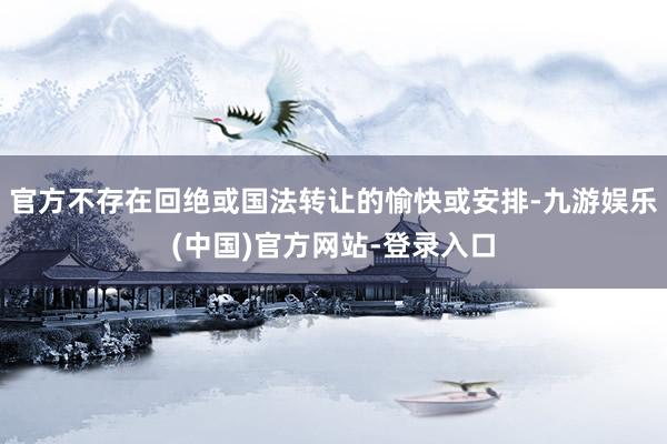 官方不存在回绝或国法转让的愉快或安排-九游娱乐(中国)官方网站-登录入口