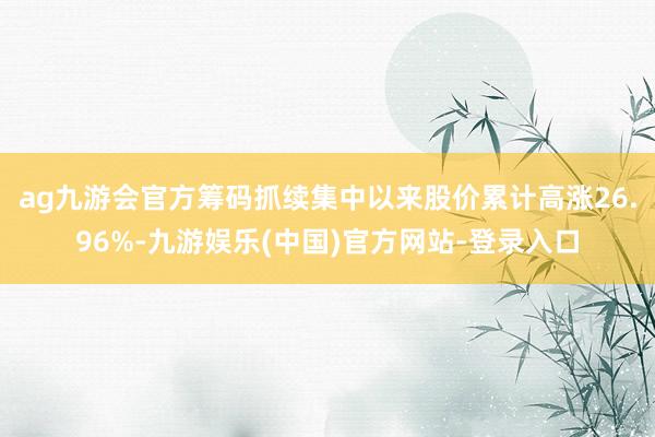ag九游会官方筹码抓续集中以来股价累计高涨26.96%-九游娱乐(中国)官方网站-登录入口