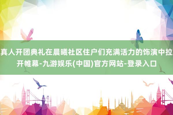 真人开团典礼在晨曦社区住户们充满活力的饰演中拉开帷幕-九游娱乐(中国)官方网站-登录入口