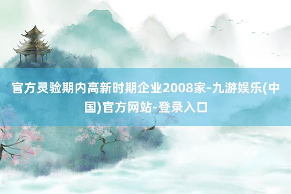 官方灵验期内高新时期企业2008家-九游娱乐(中国)官方网站-登录入口