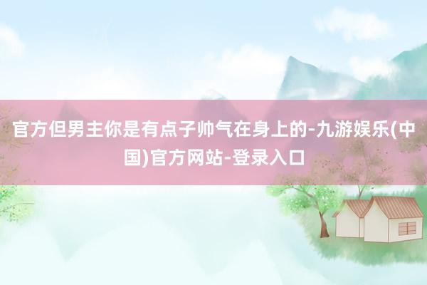 官方但男主你是有点子帅气在身上的-九游娱乐(中国)官方网站-登录入口
