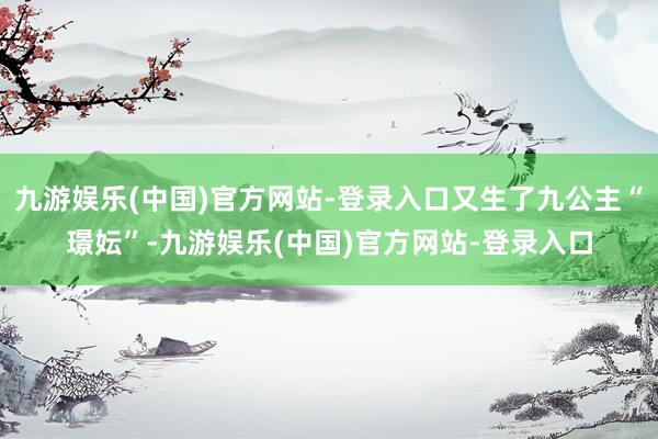 九游娱乐(中国)官方网站-登录入口又生了九公主“璟妘”-九游娱乐(中国)官方网站-登录入口