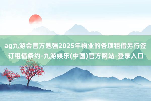 ag九游会官方勉强2025年物业的各项租借另行签订租借条约-九游娱乐(中国)官方网站-登录入口