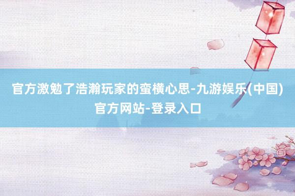 官方激勉了浩瀚玩家的蛮横心思-九游娱乐(中国)官方网站-登录入口