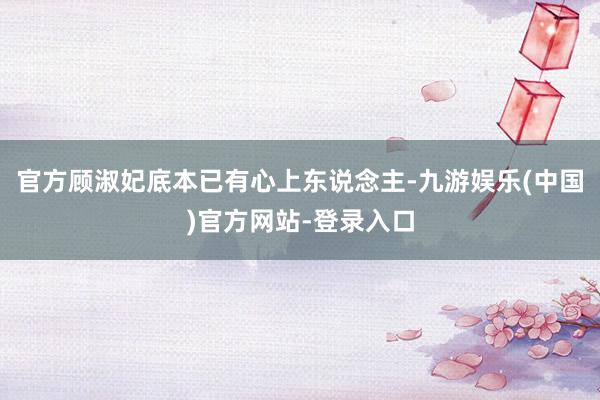 官方顾淑妃底本已有心上东说念主-九游娱乐(中国)官方网站-登录入口