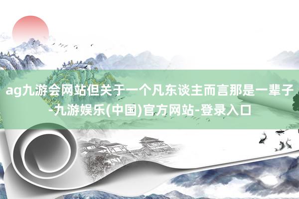 ag九游会网站但关于一个凡东谈主而言那是一辈子-九游娱乐(中国)官方网站-登录入口
