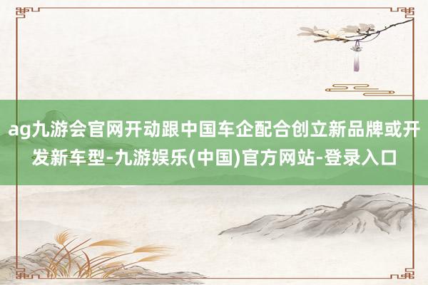 ag九游会官网开动跟中国车企配合创立新品牌或开发新车型-九游娱乐(中国)官方网站-登录入口
