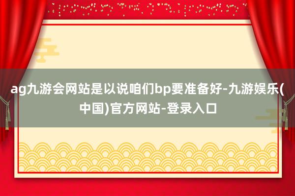ag九游会网站是以说咱们bp要准备好-九游娱乐(中国)官方网站-登录入口