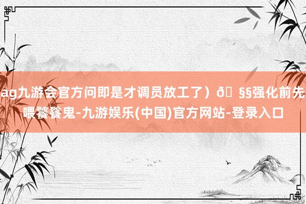 ag九游会官方问即是才调员放工了）🧧强化前先喂饕餮鬼-九游娱乐(中国)官方网站-登录入口