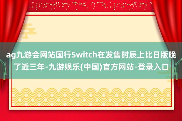 ag九游会网站国行Switch在发售时辰上比日版晚了近三年-九游娱乐(中国)官方网站-登录入口
