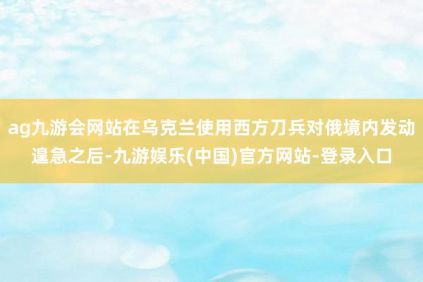 ag九游会网站在乌克兰使用西方刀兵对俄境内发动遑急之后-九游娱乐(中国)官方网站-登录入口