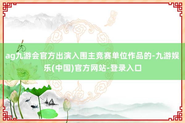 ag九游会官方出演入围主竞赛单位作品的-九游娱乐(中国)官方网站-登录入口