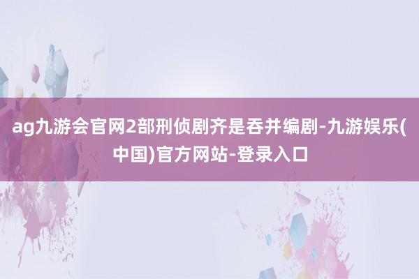 ag九游会官网2部刑侦剧齐是吞并编剧-九游娱乐(中国)官方网站-登录入口