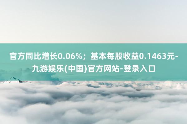 官方同比增长0.06%；基本每股收益0.1463元-九游娱乐(中国)官方网站-登录入口