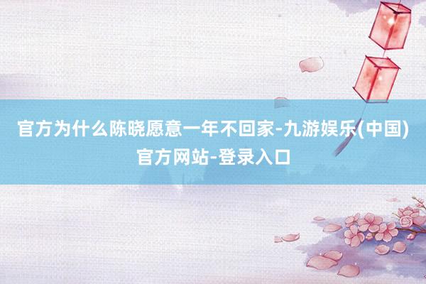 官方为什么陈晓愿意一年不回家-九游娱乐(中国)官方网站-登录入口