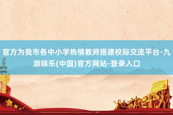 官方为我市各中小学热情教师搭建校际交流平台-九游娱乐(中国)官方网站-登录入口