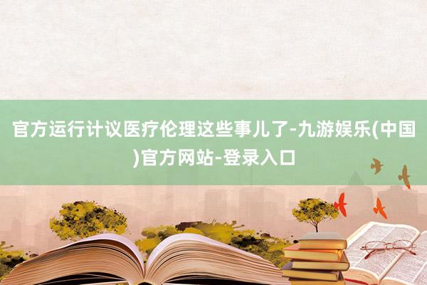 官方运行计议医疗伦理这些事儿了-九游娱乐(中国)官方网站-登录入口