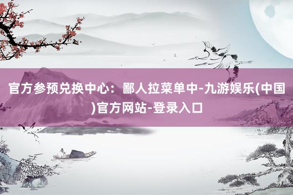 官方参预兑换中心：鄙人拉菜单中-九游娱乐(中国)官方网站-登录入口