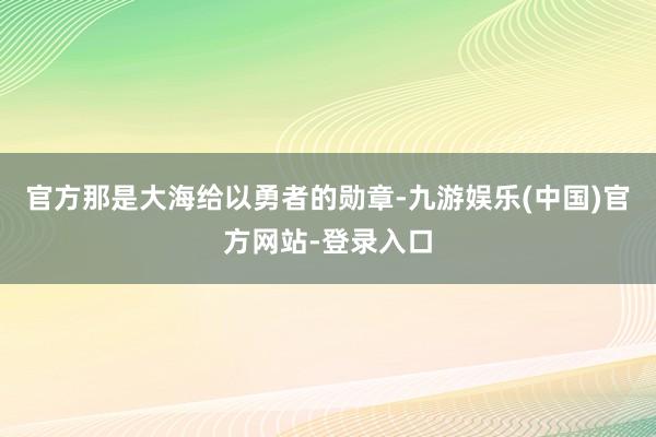 官方那是大海给以勇者的勋章-九游娱乐(中国)官方网站-登录入口