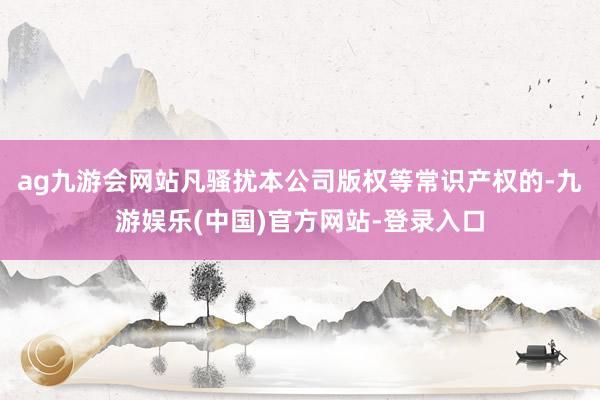 ag九游会网站凡骚扰本公司版权等常识产权的-九游娱乐(中国)官方网站-登录入口